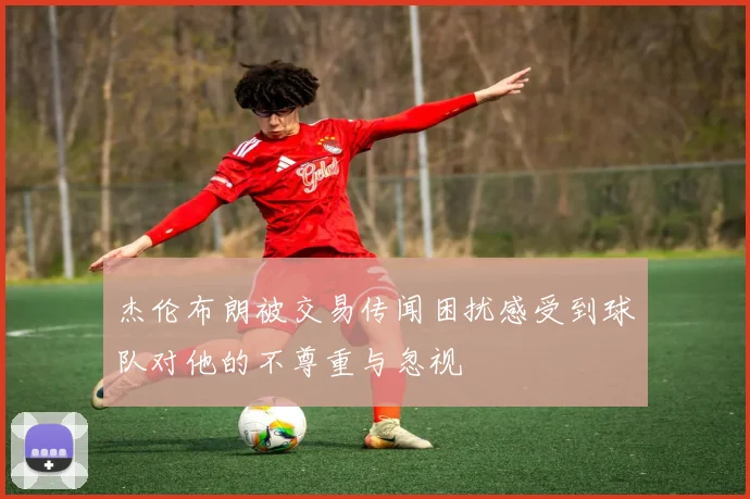 杰伦布朗被交易传闻困扰感受到球队对他的不尊重与忽视