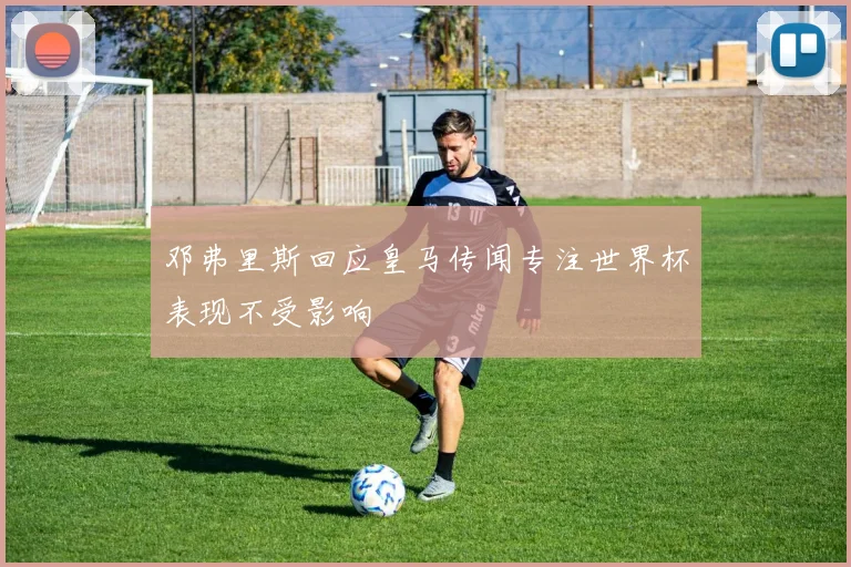 邓弗里斯回应皇马传闻专注世界杯表现不受影响