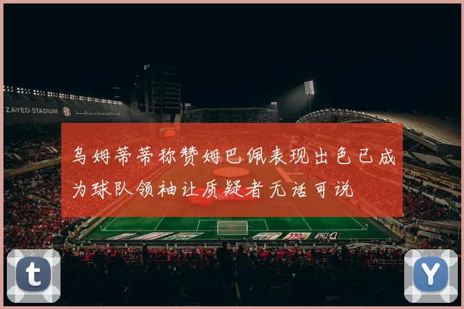 乌姆蒂蒂称赞姆巴佩表现出色已成为球队领袖让质疑者无话可说