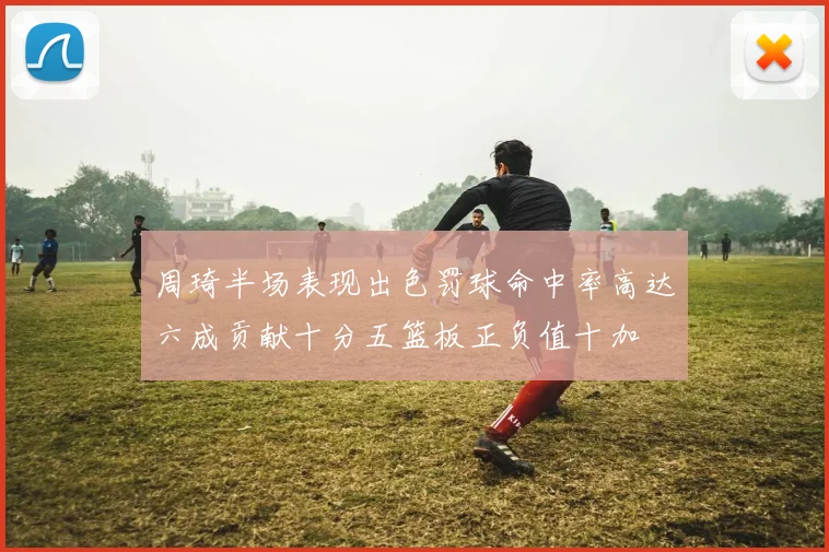 周琦半场表现出色罚球命中率高达六成贡献十分五篮板正负值十加