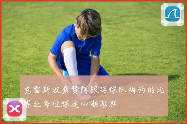 克雷斯波盛赞阿根廷球队梅西的比赛让每位球迷心潮澎湃