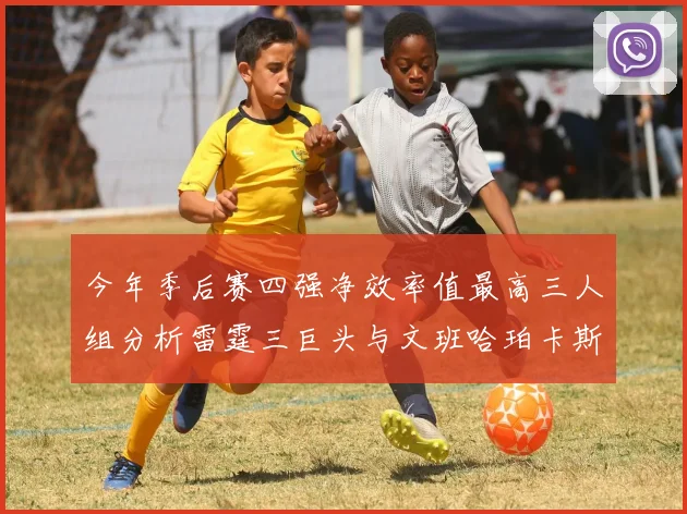 今年季后赛四强净效率值最高三人组分析雷霆三巨头与文班哈珀卡斯尔的表现对比