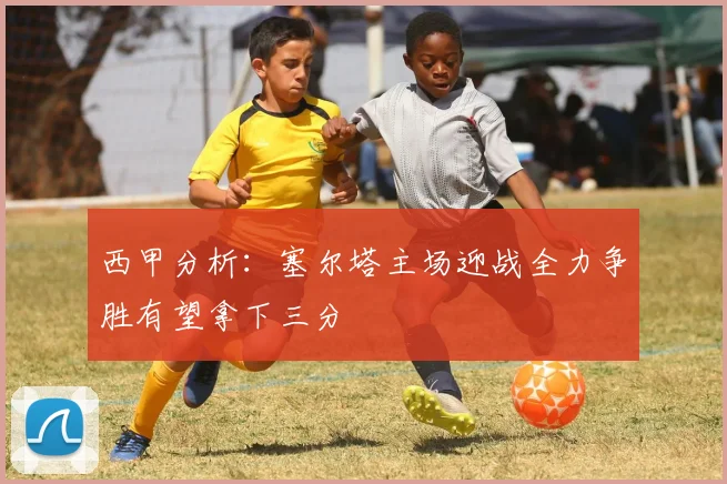 西甲分析：塞尔塔主场迎战全力争胜有望拿下三分
