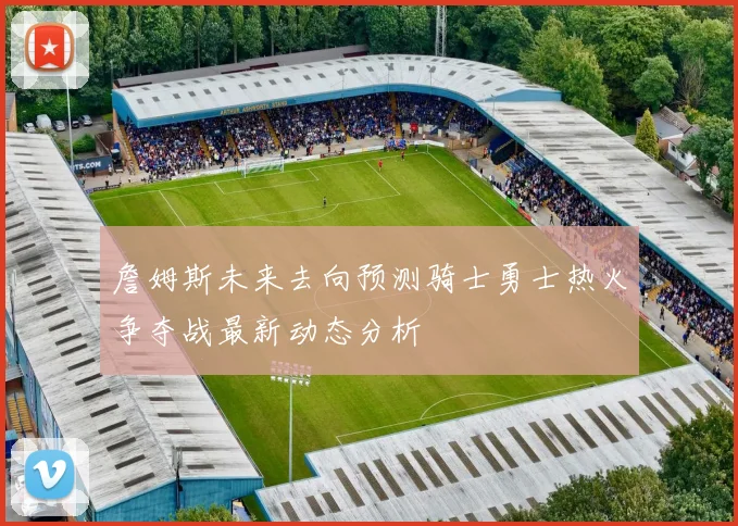 詹姆斯未来去向预测骑士勇士热火争夺战最新动态分析