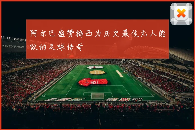 阿尔巴盛赞梅西为历史最佳无人能敌的足球传奇
