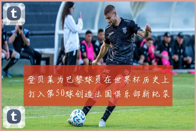 登贝莱为巴黎球员在世界杯历史上打入第50球创造法国俱乐部新纪录