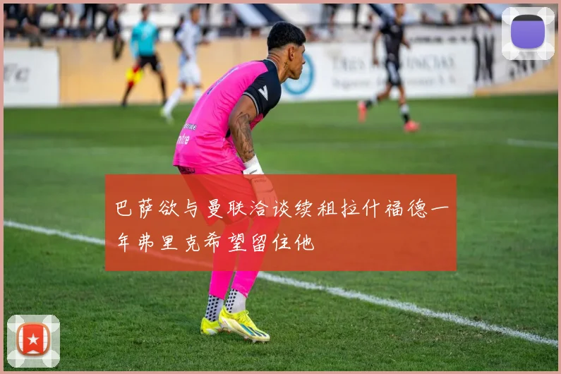 巴萨欲与曼联洽谈续租拉什福德一年弗里克希望留住他
