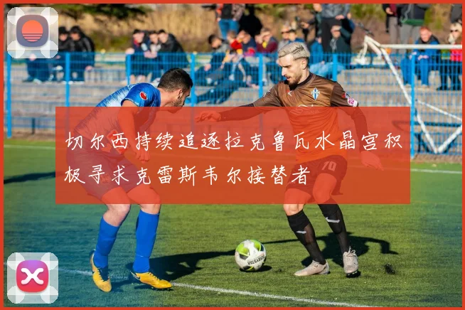 切尔西持续追逐拉克鲁瓦水晶宫积极寻求克雷斯韦尔接替者