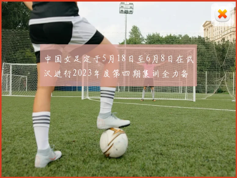 中国女足定于5月18日至6月8日在武汉进行2023年度第四期集训全力备战国际赛事