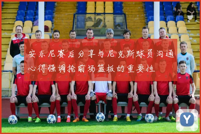 安东尼赛后分享与尼克斯球员沟通心得强调抢前场篮板的重要性