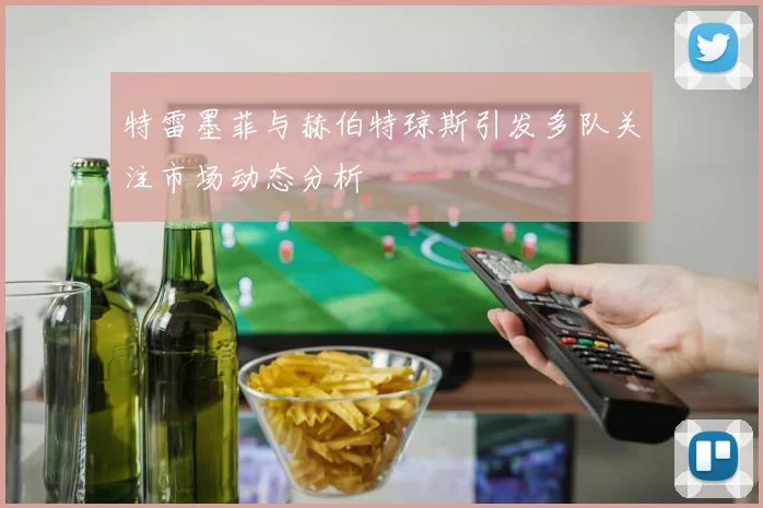 特雷墨菲与赫伯特琼斯引发多队关注市场动态分析