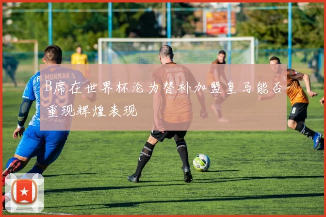 B席在世界杯沦为替补加盟皇马能否重现辉煌表现