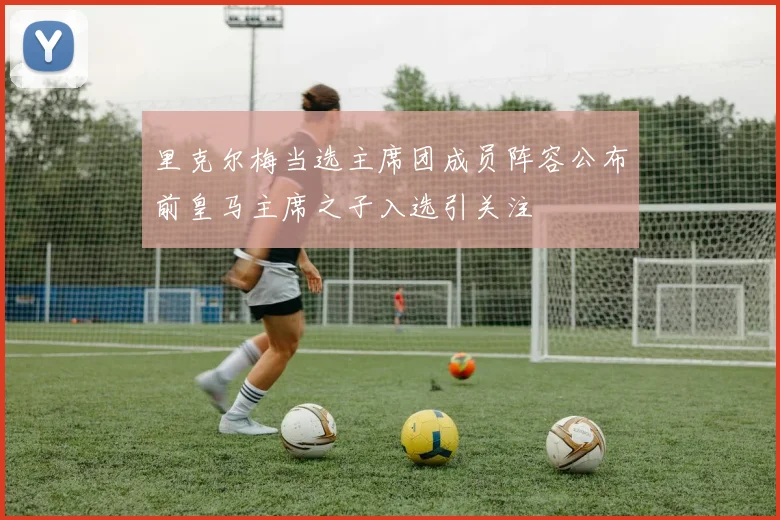 里克尔梅当选主席团成员阵容公布前皇马主席之子入选引关注