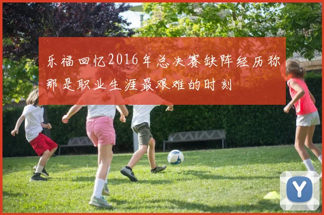 乐福回忆2016年总决赛缺阵经历称那是职业生涯最艰难的时刻