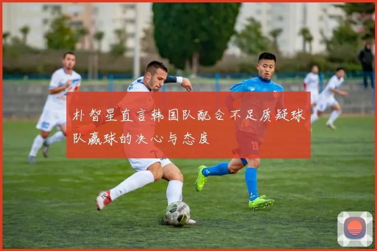 朴智星直言韩国队配合不足质疑球队赢球的决心与态度