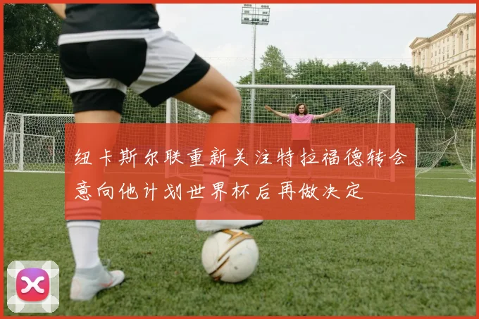 纽卡斯尔联重新关注特拉福德转会意向他计划世界杯后再做决定