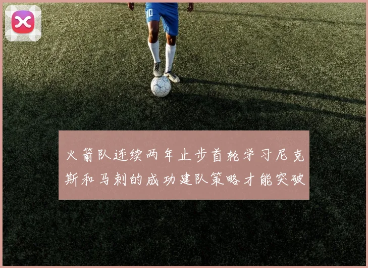 火箭队连续两年止步首轮学习尼克斯和马刺的成功建队策略才能突破瓶颈