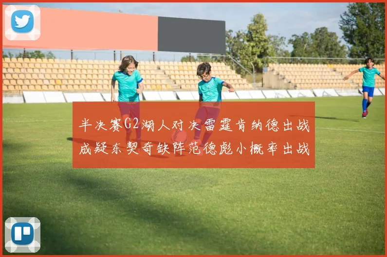 半决赛G2湖人对决雷霆肯纳德出战成疑东契奇缺阵范德彪小概率出战
