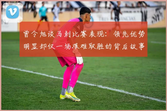 曾令旭谈马刺比赛表现：领先优势明显却仅一场艰难取胜的背后故事
