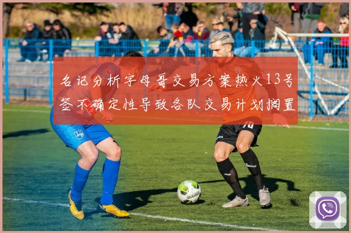名记分析字母哥交易方案热火13号签不确定性导致各队交易计划搁置