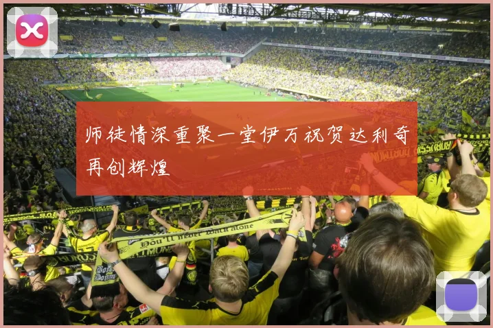 师徒情深重聚一堂伊万祝贺达利奇再创辉煌