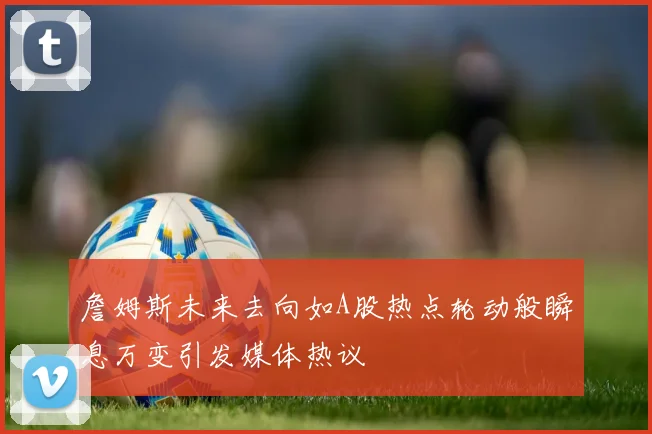 詹姆斯未来去向如A股热点轮动般瞬息万变引发媒体热议