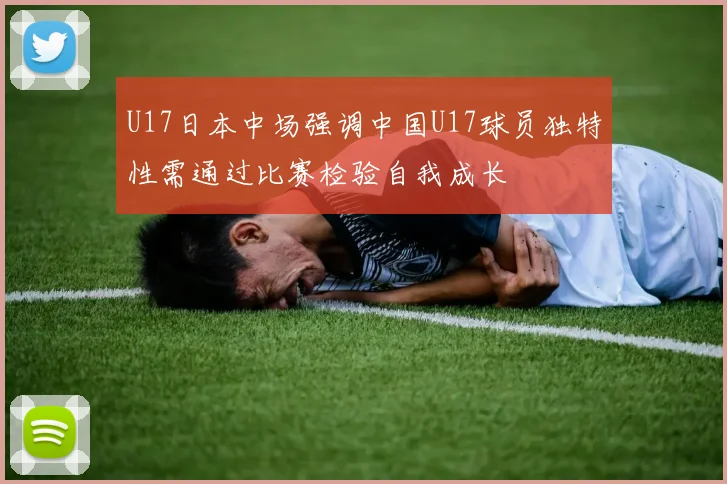 U17日本中场强调中国U17球员独特性需通过比赛检验自我成长