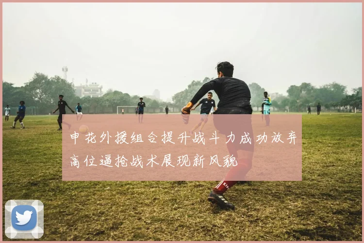 申花外援组合提升战斗力成功放弃高位逼抢战术展现新风貌