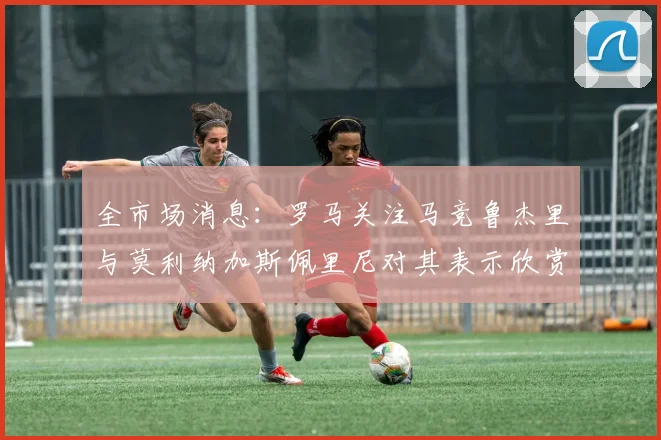 全市场消息：罗马关注马竞鲁杰里与莫利纳加斯佩里尼对其表示欣赏