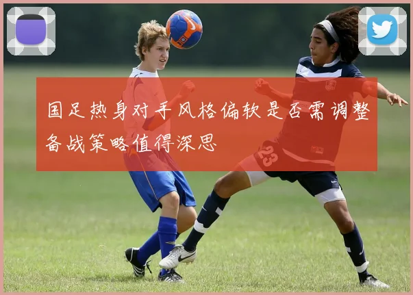 国足热身对手风格偏软是否需调整备战策略值得深思