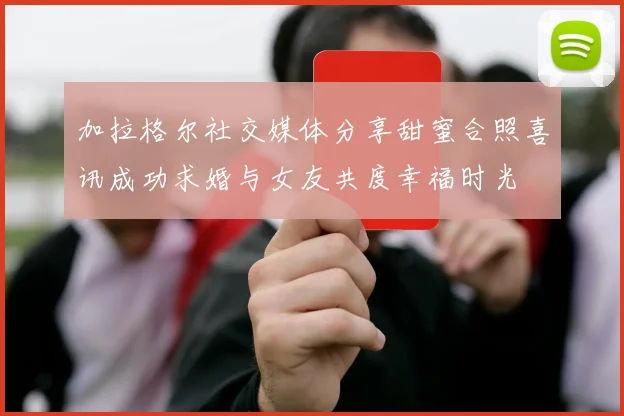 加拉格尔社交媒体分享甜蜜合照喜讯成功求婚与女友共度幸福时光