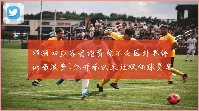 邓顿回应吝啬指责称不会因外界评论而浪费1亿并承认未让双向球员客场是失误