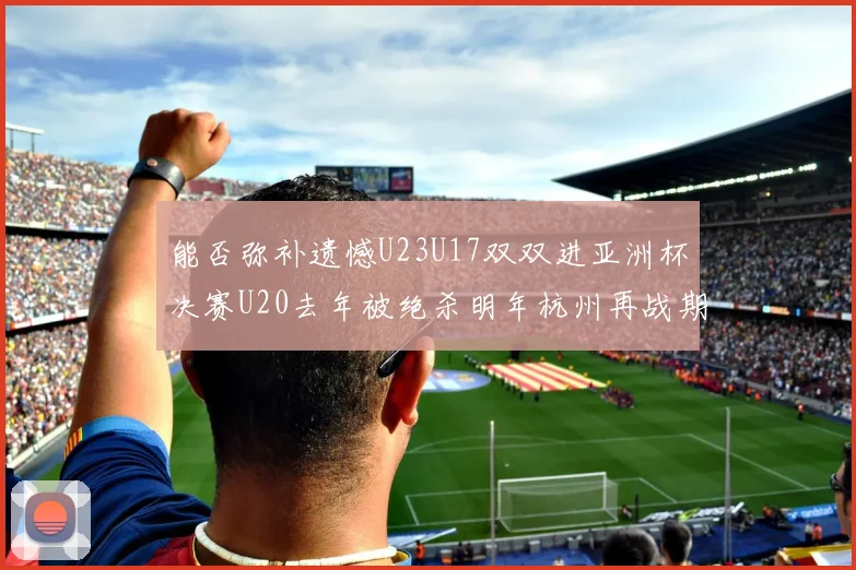 能否弥补遗憾U23U17双双进亚洲杯决赛U20去年被绝杀明年杭州再战期待辉煌