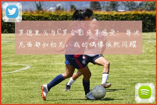 罗德里戈与C罗合影分享感受：每次见面都如初见，我的偶像依然闪耀