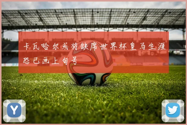 卡瓦哈尔或将缺席世界杯皇马生涯恐已画上句号