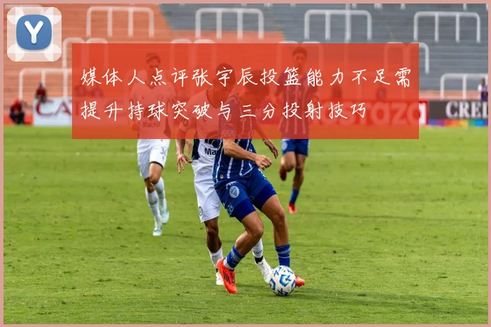 媒体人点评张宇辰投篮能力不足需提升持球突破与三分投射技巧