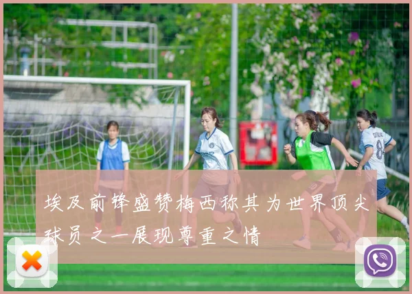 埃及前锋盛赞梅西称其为世界顶尖球员之一展现尊重之情